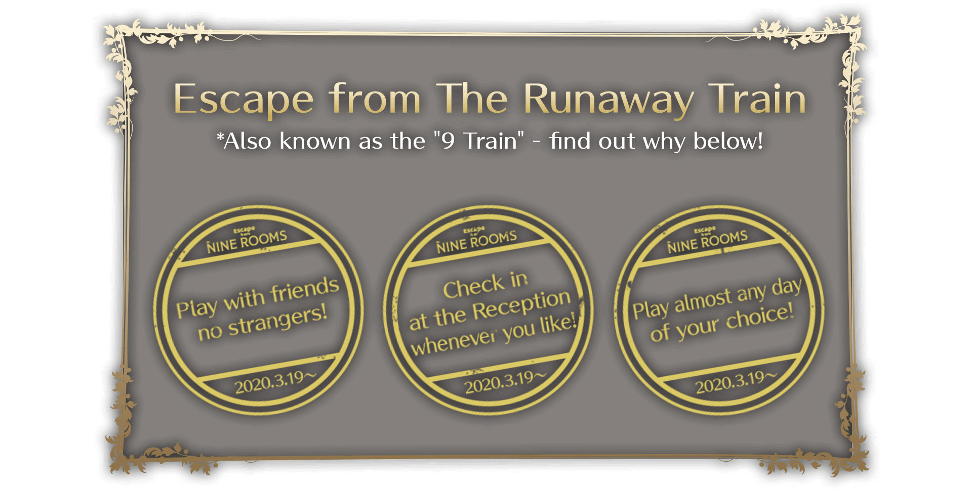 Escape from The Runaway Train *Also known as the "9 Train" - find out why below! Play with friends - no strangers! Check in at the Reception whenever you like! Play almost any day of your choice!