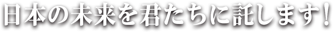 日本の未来を君たちに託します！